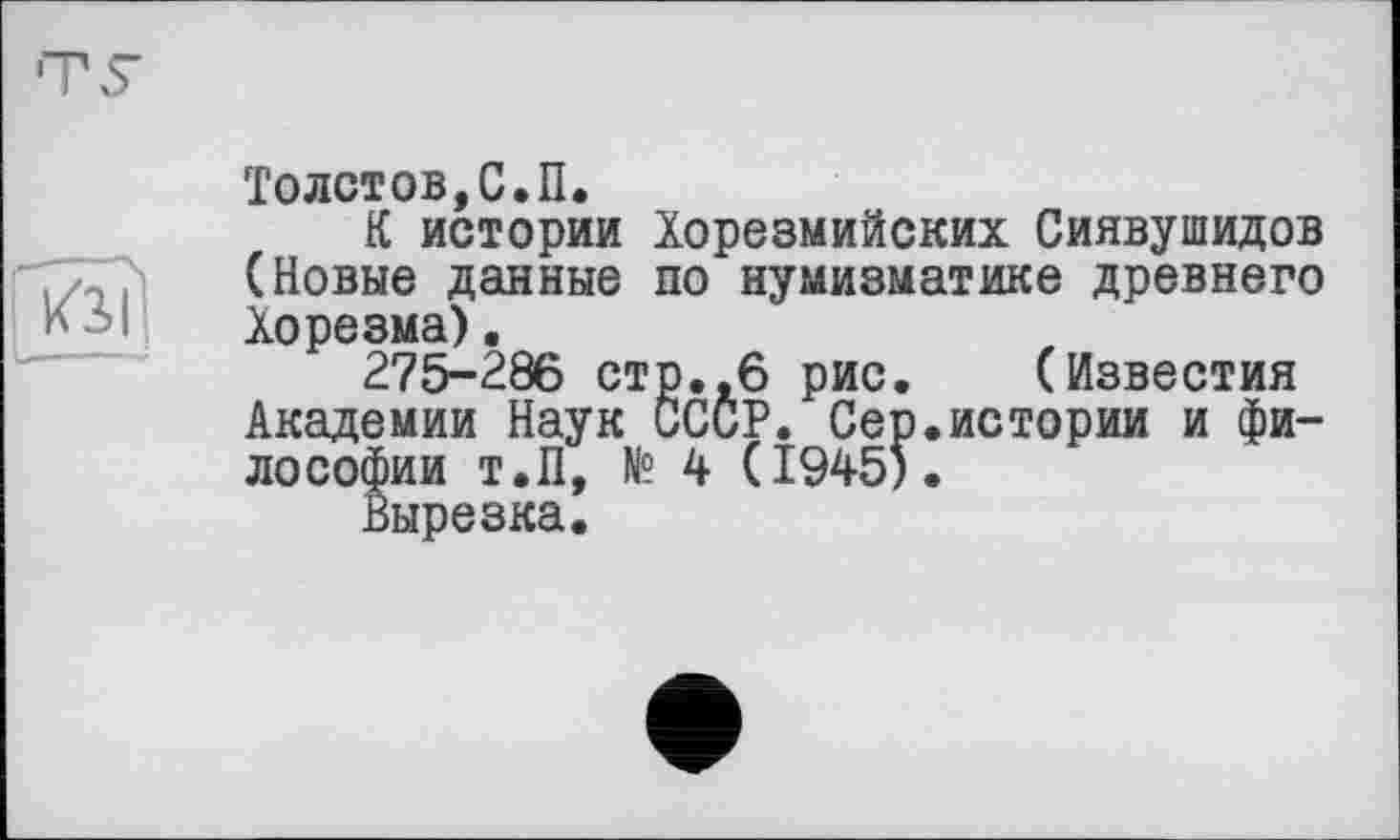 ﻿
Толстов,С.П.
К истории Хорезмийских Сиявушидов (Новые данные по нумизматике древнего Хорезма).
275-286 стр.,6 рис. (Известия Академии Наук СССР. Сер.истории и философии Т.П, № 4 (1945).
Вырезка.